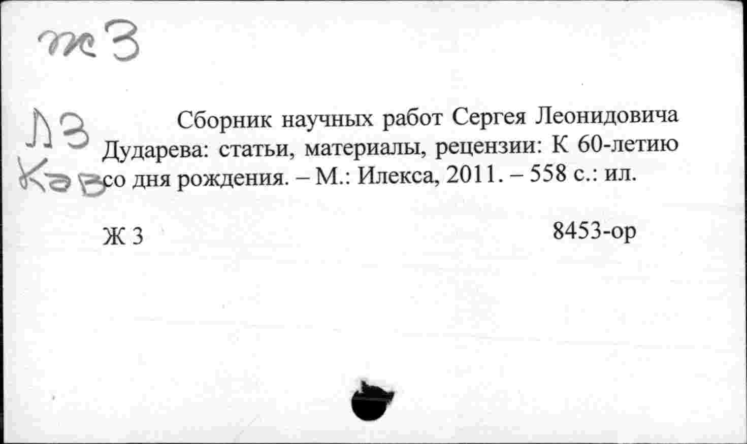 ﻿Сборник научных работ Сергея Леонидовича Дударева: статьи, материалы, рецензии: К 60-летию ро дня рождения. — М.: Илекса, 2011. - 558 с.: ил.
ЖЗ
8453-ор